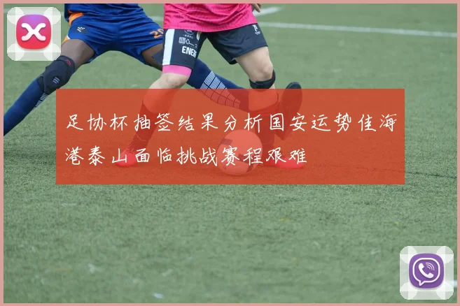 足协杯抽签结果分析国安运势佳海港泰山面临挑战赛程艰难