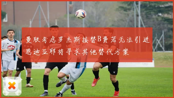 曼联考虑罗杰斯接替B费若无法引进恩迪亚耶将寻求其他替代方案
