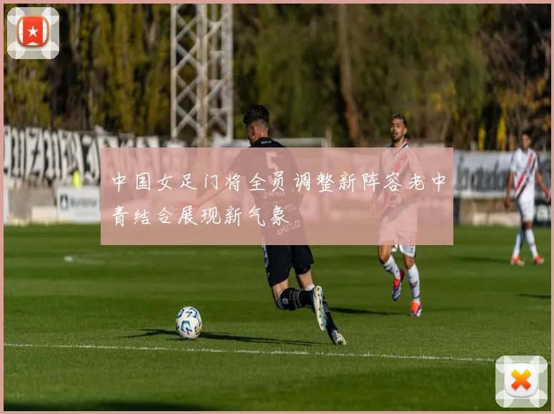 中国女足门将全员调整新阵容老中青结合展现新气象
