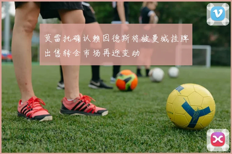 莫雷托确认赖因德斯将被曼城挂牌出售转会市场再迎变动