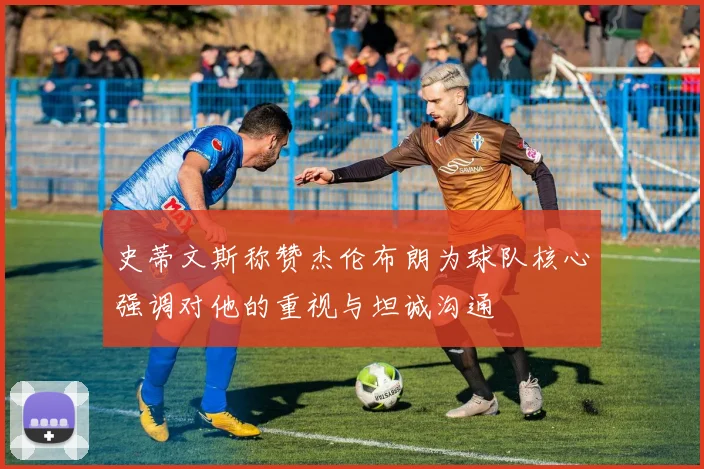 史蒂文斯称赞杰伦布朗为球队核心强调对他的重视与坦诚沟通
