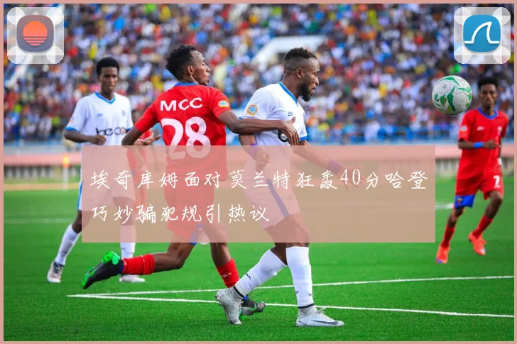 埃奇库姆面对莫兰特狂轰40分哈登巧妙骗犯规引热议