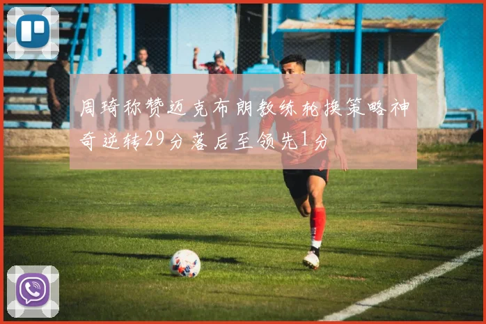 周琦称赞迈克布朗教练轮换策略神奇逆转29分落后至领先1分