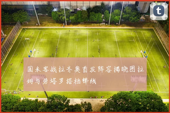 国米客战拉齐奥首发阵容揭晓图拉姆与劳塔罗搭档锋线