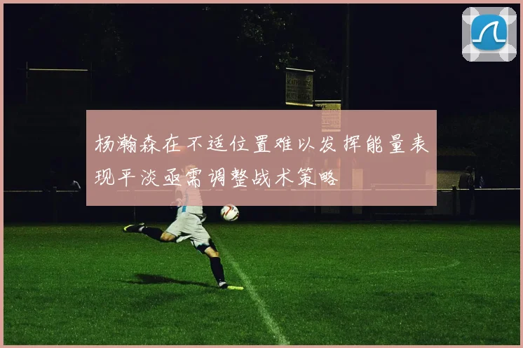 杨瀚森在不适位置难以发挥能量表现平淡亟需调整战术策略
