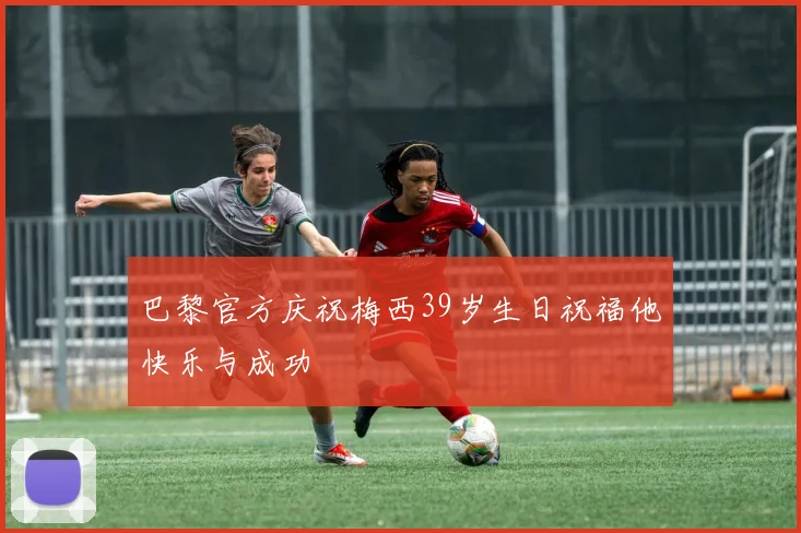 巴黎官方庆祝梅西39岁生日祝福他快乐与成功