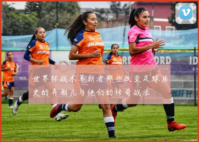 世界杯战术革新者那些改变足球历史的弄潮儿与他们的传奇战法