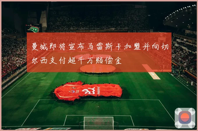 曼城即将宣布马雷斯卡加盟并向切尔西支付超千万赔偿金