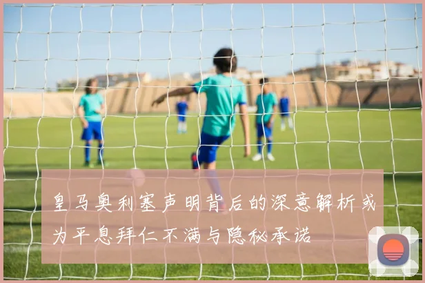 皇马奥利塞声明背后的深意解析或为平息拜仁不满与隐秘承诺