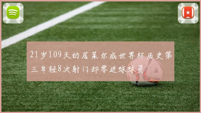 21岁109天的居莱尔成世界杯历史第三年轻8次射门却零进球球员