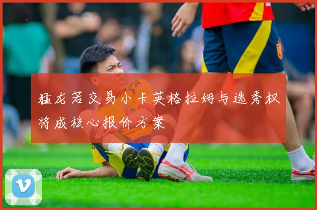猛龙若交易小卡英格拉姆与选秀权将成核心报价方案