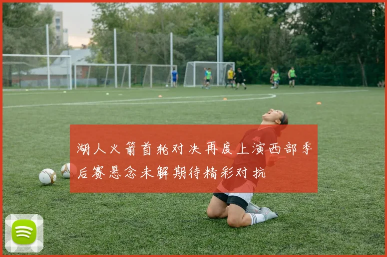 湖人火箭首轮对决再度上演西部季后赛悬念未解期待精彩对抗