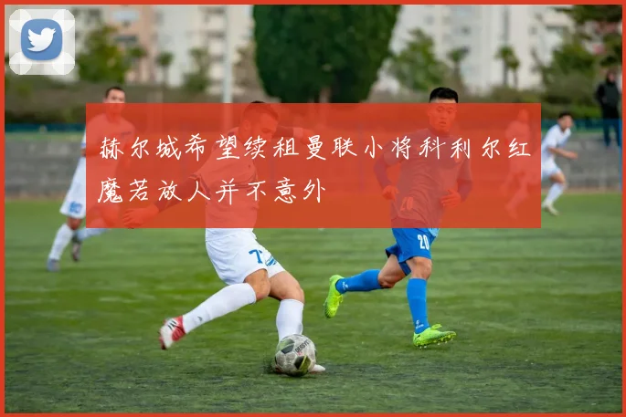 赫尔城希望续租曼联小将科利尔红魔若放人并不意外