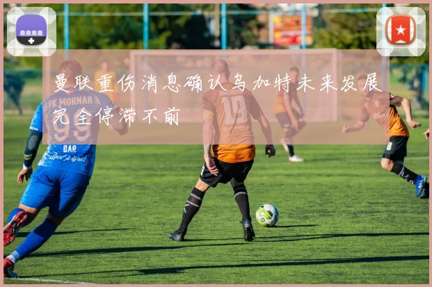 曼联重伤消息确认乌加特未来发展完全停滞不前