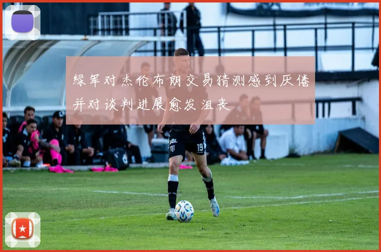 绿军对杰伦布朗交易猜测感到厌倦并对谈判进展愈发沮丧
