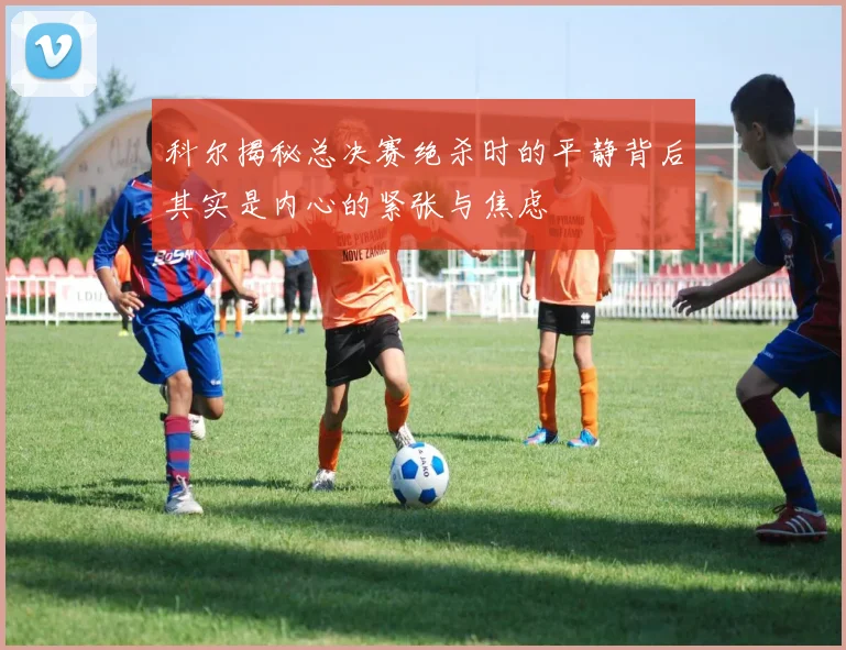 科尔揭秘总决赛绝杀时的平静背后其实是内心的紧张与焦虑