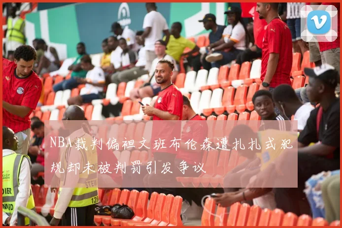 NBA裁判偏袒文班布伦森遭扎扎式犯规却未被判罚引发争议