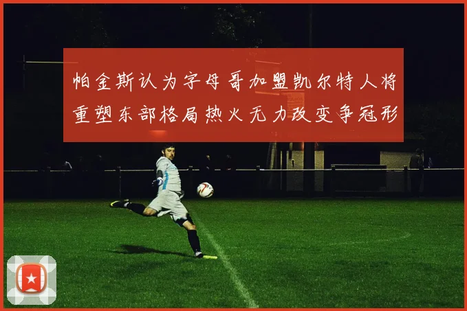 帕金斯认为字母哥加盟凯尔特人将重塑东部格局热火无力改变争冠形势